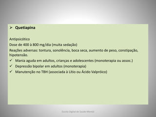  Quetiapina
Antipsicótico
Dose de 400 à 800 mg/dia (muita sedação)
Reações adversas: tontura, sonolência, boca seca, aumento de peso, constipação,
hipotensão.
 Mania aguda em adultos, crianças e adolescentes (monoterapia ou assoc.)
 Depressão bipolar em adultos (monoterapia)
 Manutenção no TBH (associada à Lítio ou Ácido Valpróico)
Escola Digital de Saúde Mental
 