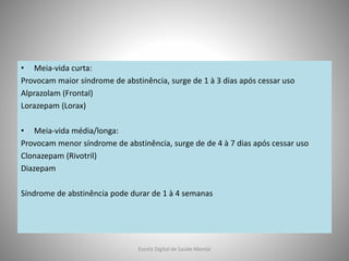 • Meia-vida curta:
Provocam maior síndrome de abstinência, surge de 1 à 3 dias após cessar uso
Alprazolam (Frontal)
Lorazepam (Lorax)
• Meia-vida média/longa:
Provocam menor síndrome de abstinência, surge de de 4 à 7 dias após cessar uso
Clonazepam (Rivotril)
Diazepam
Síndrome de abstinência pode durar de 1 à 4 semanas
Escola Digital de Saúde Mental
 