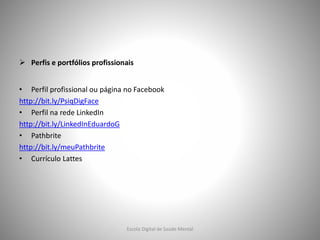  Perfis e portfólios profissionais
• Perfil profissional ou página no Facebook
http://bit.ly/PsiqDigFace
• Perfil na rede LinkedIn
http://bit.ly/LinkedInEduardoG
• Pathbrite
http://bit.ly/meuPathbrite
• Currículo Lattes
Escola Digital de Saúde Mental
 