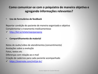 Como comunicar-se com o psiquiatra de maneira objetiva e
agregando informações relevantes?
• Uso de formulários de feedback
Reportar condição do paciente de maneira organizada e objetiva
Complementar o tratamento medicamentoso
 http://bit.ly/relatoriopsiparapsiq
• Compartilhamento de material
Notas de áudio/vídeo de atendimentos (consentimento)
Anotações sobre a evolução
Fotos, textos etc
Diferenças com relação ao e-mail
Criação de cadernos para cada paciente acompanhado
 https://evernote.com/intl/pt-br/
Escola Digital de Saúde Mental
 