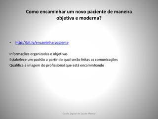 Como encaminhar um novo paciente de maneira
objetiva e moderna?
• http://bit.ly/encaminharpaciente
Informações organizadas e objetivas
Estabelece um padrão a partir do qual serão feitas as comunicações
Qualifica a imagem do profissional que está encaminhando
Escola Digital de Saúde Mental
 