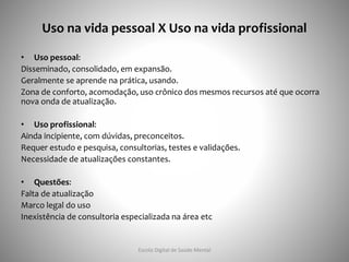 Uso na vida pessoal X Uso na vida profissional
• Uso pessoal:
Disseminado, consolidado, em expansão.
Geralmente se aprende na prática, usando.
Zona de conforto, acomodação, uso crônico dos mesmos recursos até que ocorra
nova onda de atualização.
• Uso profissional:
Ainda incipiente, com dúvidas, preconceitos.
Requer estudo e pesquisa, consultorias, testes e validações.
Necessidade de atualizações constantes.
• Questões:
Falta de atualização
Marco legal do uso
Inexistência de consultoria especializada na área etc
Escola Digital de Saúde Mental
 