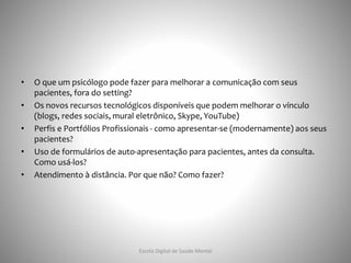 • O que um psicólogo pode fazer para melhorar a comunicação com seus
pacientes, fora do setting?
• Os novos recursos tecnológicos disponíveis que podem melhorar o vínculo
(blogs, redes sociais, mural eletrônico, Skype, YouTube)
• Perfis e Portfólios Profissionais - como apresentar-se (modernamente) aos seus
pacientes?
• Uso de formulários de auto-apresentação para pacientes, antes da consulta.
Como usá-los?
• Atendimento à distância. Por que não? Como fazer?
Escola Digital de Saúde Mental
 