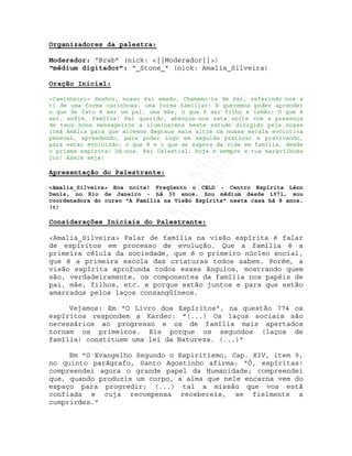 IRC-Espiritismo
Organizadores da palestra:
Moderador: “Brab” (nick: <||Moderador||>)
“médium digitador”: “_Stone_” (nick: Amalia_Silveira)
Oração Inicial:
<Caminheiro> Senhor, nosso Pai amado, Chamamo-te de Pai, referindo-nos a
ti de uma forma carinhosa: uma forma familiar! E queremos poder aprender
o que de fato é ser um pai, uma mãe, o que é ser filho e irmão! O que é
ser, enfim, família! Pai querido, abençoa-nos esta noite com a presença
de teus bons mensageiros a iluminarmos neste estudo dirigido pela nossa
irmã Amália para que alcemos degraus mais altos na nossa escala evolutiva
pessoal, aprendendo, para poder logo em seguida praticar e praticando,
para estar evoluindo; o que é e o que se espera da vida em família, desde
o prisma espírita! Dá-nos, Pai Celestial, hoje e sempre a tua maravilhosa
luz! Assim seja!
Apresentação do Palestrante:
<Amalia_Silveira> Boa noite! Freqüento o CELD - Centro Espírita Léon
Denis, no Rio de Janeiro - há 30 anos. Sou médium desde 1971, sou
coordenadora do curso "A Família na Visão Espírita" nesta casa há 8 anos.
(t)
Considerações Iniciais do Palestrante:
<Amalia_Silveira> Falar de família na visão espírita é falar
de espíritos em processo de evolução. Que a família é a
primeira célula da sociedade, que é o primeiro núcleo social,
que é a primeira escola das criaturas todos sabem. Porém, a
visão espírita aprofunda todos esses ângulos, mostrando quem
são, verdadeiramente, os componentes da família nos papéis de
pai, mãe, filhos, etc. e porque estão juntos e para que estão
amarrados pelos laços consangüíneos.
Vejamos: Em "O Livro dos Espíritos", na questão 774 os
espíritos respondem a Kardec: "(...) Os laços sociais são
necessários ao progresso e os de família mais apertados
tornam os primeiros. Eis porque os segundos (laços de
família) constituem uma lei da Natureza. (...)"
Em "O Evangelho Segundo o Espiritismo, Cap. XIV, item 9,
no quinto parágrafo, Santo Agostinho afirma: "Ó, espíritas!
compreendei agora o grande papel da Humanidade; compreendei
que, quando produzis um corpo, a alma que nele encarna vem do
espaço para progredir; (...) tal a missão que vos está
confiada e cuja recompensa recebereis, se fielmente a
cumprirdes."
 