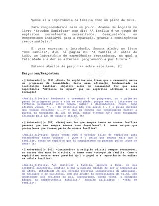 IRC-Espiritismo
Vemos aí a importância da família como um plano de Deus.
Para compreendermos mais um pouco, Joanna de Ângelis no
livro "Estudos Espíritas" nos diz: "A família é um grupo de
espíritos normalmente necessitados, desajustados, em
compromisso inadiável para a reparação, graças a contingência
reencarnatória."
E, para encerrar a introdução, Joanna ainda, no livro
"SOS Família", diz, na página 23: "A família é, antes de
tudo, um laboratório de experiências reparadoras, na qual a
felicidade e a dor se alternam, programando a paz futura."
Estamos abertos às perguntas sobre este tema. (t)
Perguntas/Respostas:
<||Moderador||> [01] <Brab> Os espíritos nos dizem que o casamento marca
um progresso da humanidade. Seria essa afirmação fundamentada na
instituição familiar, objetivo maior do casamento? Por que essa
importância "divisora de águas" que os espíritos atribuem à essa
formação?
<Amalia_Silveira> Realmente o casamento é um progresso, ou o primeiro
passo de progresso para a vida em sociedade, porque marca o interesse da
vivência permanente entre homem, mulher e descendentes. Porém, como
afirmou Jesus: "(...) No princípio não era assim (...) e pelas durezas
dos vossos corações (...)" é que os homens não conseguiram manter a
pureza do mecanismo da Lei de Deus. Então vivemos hoje esse mecanismo
acionado pela Lei de Causa e Efeito. (t)
<||Moderador||> [02] <Nakajima> Por que sempre temos em nossas famílias
pessoas que nem sempre amamos como deveríamos? E, temos amigos que
gostaríamos que fossem parte de nossas famílias?
<Amalia_Silveira> Estão vendo como é preciso falar de espíritos para
entendermos essas coisas? :) Quem é o amigo que amamos mais que o
familiar, senão um espírito que já conquistamos no passado pelos laços de
amor? (t)
<||Moderador||> [03] <Caminheiro> A religião oficial sempre reconheceu,
no correr dos anos da história, o homem como "cabeça" da família. Como o
espiritismo encara essa questão? Qual o papel e a importância da mulher
na célula familiar?
<Amalia_Silveira> "Ao instituir a família, aprouve a Deus, em sua
infinita sabedoria, confiar à mãe a sublime missão de ser a despenseira
de afeto, infundindo em seu coração reservas inexauríveis de abnegação,
de meiguice e de paciência, com que acudir às necessidades do filho, sem
desatender aos reclames do pai, assegurando, desta forma, a condição
básica da sobrevivência familiar." (Rodolfo Calligaris - "Vida em
Família")
 