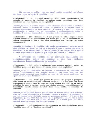 IRC-Espiritismo
Eis porque a mulher tem um papel muito especial no plano
de Deus, com relação à família. (t)
<||Moderador||> [04] <lflavio_palestra> Hoje temos conhecimento de
criação de setores da família, em muitas casas espiritas. Como deve
funcionar um setor destes, na sua opinião?
<Amalia_Silveira> O centro espírita deve oferecer cursos sobre a vivência
familiar, tendo o cuidado de ajudar as pessoas a refletirem sobre o
próprio comportamento na vida familiar. A literatura espírita, além da
codificação, é muito rica em informações e esclarecimentos sobre a
família. É a grande necessidade do momento, podem ter certeza! (t)
<||Moderador||> [05] <Caminheiro> O que pensar da idéia vigente entre
algumas correntes de "pensadores" que dizem que a família encontra-se em
franca decadência e que o que hoje conhecemos por família, em breve
desaparecerá?
<Amalia_Silveira> A família não pode desaparecer porque está
nos planos de Deus. O que precisamos é que o homem aprenda a
conhecer a si mesmo dentro deste plano e ter noção mais exata
e mais equilibrada sobre o que seja realmente a família.
A vivência em família é um conjunto equilibrado de
relacionamentos entre as pessoas e não uma confusão
envolvendo desentendimentos ou paixões. (t)
<||Moderador||> [06] <lflavio_palestra> Como podemos assistir melhor as
famílias que passam por crises diversas, mesmo sendo espiritas?
<Amalia_Silveira> Convidando as pessoas a conhecerem as condições de
melhor relacionamento, que podemos encontrar nas casas espíritas que
tratam deste assunto, como também, no caso de não serem espíritas, um
apoio na psicologia familiar. (t)
<||Moderador||> [07] <Brab> Que pensar de pessoas que pregam a poligamia
como forma de formação de uma "família universal" - e não como uma forma
simplesmente sexual, isto é, como uma forma humana aceitável de se manter
relações de amor e carinho, porém com várias pessoas, consentidamente? A
humanidade caminha nessa direção? Como fica, então, o conceito de
família?
<Amalia_Silveira> Tudo aquilo que não está de acordo com as leis divinas,
além de trazer sofrimentos e confusão, tendem a acabar. "A poligamia é
uma lei humana cuja abolição marca um progresso social." ("O Livro dos
Espíritos, questão 701) Por aí vemos que a poligamia, enfeite ela o homem
como quiser, não está nos planos de Deus. E o homem para ser feliz
PRECISA andar de acordo com esta Lei Divina. (t)
<||Moderador||> [08] <Caminheiro> Que diferença se pode estabelecer entre
"família material" e "família espiritual"?
 