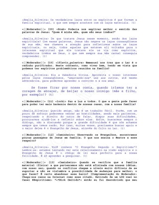 IRC-Espiritismo
<Amalia_Silveira> Os verdadeiros laços entre os espíritos é que formam a
família espiritual, o que nem sempre acontece com os laços materiais. (t)
<||Moderador||> [09] <Brab> Poderia nos explicar melhor o sentido das
palavras de Jesus: "Quem é minha mãe, quem são meus irmãos?”
<Amalia_Silveira> De que tratava Jesus nesse momento, senão dos laços
espirituais? Com essas palavras, Jesus não negava os laços consangüíneos
de sua mãe, mas chamava a atenção para refletirmos sobre os laços
espirituais, ou seja, todos aqueles que estavam ali voltados para o
interesse espiritual que ele tratava ele os via como espíritos,
verdadeiros irmãos em Deus, o que nem sempre sua mãe carnal conseguia
compreender. (t)
<||Moderador||> [10] <lflavio_palestra> Emmanuel nos traz que o Lar é o
cadinho purificador. Neste contexto, como viver bem, tendo em vista que
podemos ter espíritos problemáticos reunidos na família?
<Amalia_Silveira> Eis a Sabedoria Divina. Aproveita o nosso interesse
pelos laços consangüíneos, "amarrando-nos" uns aos outros, até mesmo
adversários, para podermos aprender a conviver e a nos amar.
Se fosse ficar por nossa conta, quando iríamos ter a
coragem de abraçar, de beijar o nosso inimigo (mãe e filho,
por exemplo)? (t)
<||Moderador||> [11] <locki> Paz e Luz a todos. O que a gente pode fazer
para poder ter mais harmonia dentro de nossas casas, com a nossa família?
<Amalia_Silveira> Querido amigo, não é um trabalho fácil. Porém, com um
pouco de esforço poderemos vencer as hostilidades, sendo mais pacientes,
respeitando o direito do outro de falar, dispor suas dificuldades,
procurarmos ajudá-los a refletir sobre elas. Enfim, buscarmos sempre o
diálogo, não a discussão porque a grande dificuldade é que nós achamos
sempre que temos razão. Por isso, muitas vezes, precisamos buscar apoio e
o maior deles é o Evangelho de Jesus, através do Culto no Lar. (t)
<||Moderador||> [12] <Caminheiro> Observando os Evangelhos, encontramos
poucas passagens de Jesus em família. O que nos ensina o Mestre a esse
respeito?
<Amalia_Silveira> Você conhece "O Evangelho Segundo o Espiritismo"?
Lembre-se: estamos tentando ver este relacionamento na visão espírita e o
Evangelho de Jesus é o código de lei mais perfeito para a nossa
felicidade. É só aprender a pesquisar. (t)
<||Moderador||> [13] <Caminheiro> Quando se verifica que a família
material (física) a que pertencemos não está afinizada com nossas idéias,
com nosso ser; quando os conflitos chegam a níveis muito difíceis de se
suportar e não se vislumbra a possibilidade de mudanças para melhor; o
que fazer? É certo abandonar esse barco? [Complementação do Moderador:
Chega-nos casos na Internet como esse citado. Retirado de um LOG real no
Canal #Espiritismo: "<*Nick Omitido*> então eu fui descobrindo que meu
 