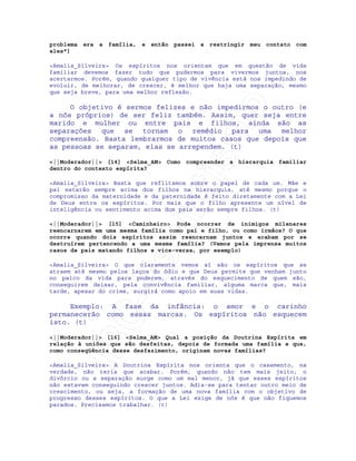 IRC-Espiritismo
problema era a família, e então passei a restringir meu contato com
eles"]
<Amalia_Silveira> Os espíritos nos orientam que em questão de vida
familiar devemos fazer tudo que pudermos para vivermos juntos, nos
acertarmos. Porém, quando qualquer tipo de vivência está nos impedindo de
evoluir, de melhorar, de crescer, é melhor que haja uma separação, mesmo
que seja breve, para uma melhor reflexão.
O objetivo é sermos felizes e não impedirmos o outro (e
a nós próprios) de ser feliz também. Assim, quer seja entre
marido e mulher ou entre pais e filhos, ainda são as
separações que se tornam o remédio para uma melhor
compreensão. Basta lembrarmos de muitos casos que depois que
as pessoas se separam, elas se arrependem. (t)
<||Moderador||> [14] <Selma_AM> Como compreender a hierarquia familiar
dentro do contexto espírita?
<Amalia_Silveira> Basta que reflitamos sobre o papel de cada um. Mãe e
pai estarão sempre acima dos filhos na hierarquia, até mesmo porque o
compromisso da maternidade e da paternidade é feito diretamente com a Lei
de Deus entre os espíritos. Por mais que o filho apresente um nível de
inteligência ou sentimento acima dos pais serão sempre filhos. (t)
<||Moderador||> [15] <Caminheiro> Pode ocorrer de inimigos milenares
reencarnarem em uma mesma família como pai e filho, ou como irmãos? O que
ocorre quando dois espíritos assim reencarnam juntos e acabam por se
destruírem pertencendo a uma mesma família? (Vemos pela imprensa muitos
casos de pais matando filhos e vice-versa, por exemplo)
<Amalia_Silveira> O que claramente vemos aí são os espíritos que se
atraem até mesmo pelos laços do ódio e que Deus permite que venham junto
no palco da vida para poderem, através do esquecimento de quem são,
conseguirem deixar, pela convivência familiar, alguma marca que, mais
tarde, apesar do crime, surgirá como apoio em suas vidas.
Exemplo: A fase da infância: o amor e o carinho
permanecerão como essas marcas. Os espíritos não esquecem
isto. (t)
<||Moderador||> [16] <Selma_AM> Qual a posição da Doutrina Espírita em
relação à uniões que são desfeitas, depois de formada uma família e que,
como conseqüência desse desfazimento, originam novas famílias?
<Amalia_Silveira> A Doutrina Espírita nos orienta que o casamento, na
verdade, não teria que acabar. Porém, quando não tem mais jeito, o
divórcio ou a separação surge como um mal menor, já que esses espíritos
não estavam conseguindo crescer juntos. Adia-se para tentar outro meio de
crescimento, ou seja, a formação de uma nova família com o objetivo de
progresso desses espíritos. O que a Lei exige de nós é que não fiquemos
parados. Precisamos trabalhar. (t)
 