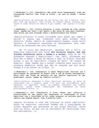 IRC-Espiritismo
<||Moderador||> [17] <Caminheiro> Uma união entre homossexuais, pode ser
considerada família? Como ficam os filhos - em caso de adoção - nestes
casos?
<Amalia_Silveira> No mecanismo da Lei Divina isto não é família. Volto
para você uma pergunta: Como ficarão as cabeças destas crianças mais
tarde? A visão natural de família é pai (homem), mãe (mulher) e filhos.
(t)
<||Moderador||> [18] <lflavio_palestra> A atual condição de vida, muitas
vezes, impõem que tanto o pai quanto a mãe saiam de casa para trabalhar.
Como evitar que esta situação afete o desenvolvimento dos filhos?
<Amalia_Silveira> A nossa sociedade hoje quase que impõe a
marido e esposa que trabalhem fora para atender este
objetivo. Porém, dentro do comportamento humano, ainda muito
egoísta, é necessário buscarmos um entendimento mais real
dentro do mecanismo das Leis Divinas.
Em "O Livro dos Espíritos", questões 822 e 822-a, os
Espíritos Superiores nos falam dos direitos iguais, mas das
funções diferentes entre o homem e a mulher, além de em “"O
Evangelho Segundo o Espiritismo", Cap. XXII, afirmarem que
Deus deu a ambos o dever de educar e amar os filhos. Precisam
buscar a Lei do Equilíbrio (“Laços de Amor”, de Joanna de
Angelis). Nada impede que a mulher trabalhe para auxiliar na
economia doméstica desde que não se esqueça que sua maior
função é a de educar os filhos. (t)
<||Moderador||> [19] <Caminheiro> O Canal #Espiritismo funciona com a
participação de operadores do Brasil todo e até de países estrangeiros.
Seria esta uma forma de encontro de uma família espiritual no que
poderíamos, talvez, chamar de “família virtual”?
<Amalia_Silveira> Realmente o Plano Espiritual aproveita os meios de
comunicação que o próprio homem cria pela sua inteligência, para
aproximar os espíritos. Porém, só podemos considerar uma família
espiritual quando estas comunicações não redundarem em danos
principalmente morais. (t)
<||Moderador||> [20] <Caminheiro> O Livro “Nosso Lar” refere-se a
possibilidade de uma pessoa que desencarne ir trabalhando no plano
espiritual com a finalidade de ali poder preparar um cantinho para sua
família que chegará depois. Como é possível isso?
<Amalia Silveira> A vida não continua no plano espiritual?
Então os espíritos continuam também com a preocupação de
cuidar daqueles que pertencem ao seu grupo familiar, assim
como na Terra, só que com um sentimento de valorização real
dos sentimentos. (t)
 