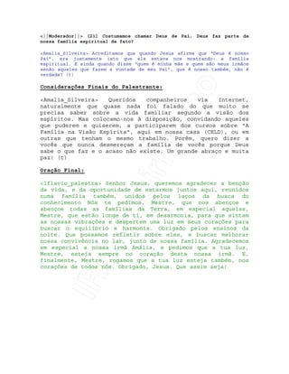 IRC-Espiritismo
<||Moderador||> [21] Costumamos chamar Deus de Pai. Deus faz parte da
nossa família espiritual de fato?
<Amalia_Silveira> Acreditamos que quando Jesus afirma que “Deus é nosso
Pai”, era justamente isto que ele estava nos mostrando: a família
espiritual. E ainda quando disse “quem é minha mãe e quem são meus irmãos
senão aqueles que fazem a vontade de meu Pai”, que é nosso também, não é
verdade? (t)
Considerações Finais do Palestrante:
<Amalia_Silveira> Queridos companheiros via Internet,
naturalmente que quase nada foi falado do que muito se
precisa saber sobre a vida familiar segundo a visão dos
espíritos. Mas colocamo-nos à disposição, convidando aqueles
que puderem e quiserem, a participarem dos cursos sobre "A
Família na Visão Espírita", aqui em nossa casa (CELD), ou em
outras que tenham o mesmo trabalho. Porém, quero dizer a
vocês que nunca desmereçam a família de vocês porque Deus
sabe o que faz e o acaso não existe. Um grande abraço e muita
paz! (t)
Oração Final:
<lflavio_palestra> Senhor Jesus, queremos agradecer a benção
da vida, e da oportunidade de estarmos juntos aqui, reunidos
numa família também, unidos pelos laços da busca do
conhecimento Nós te pedimos, Mestre, que nos abençoe e
abençoe todas as famílias da Terra, em especial aquelas,
Mestre, que estão longe de ti, em desarmonia, para que sintam
as nossas vibrações e despertem uma luz em seus corações para
buscar o equilíbrio e harmonia. Obrigado pelos ensinos da
noite. Que possamos refletir sobre eles, e buscar melhorar
nossa convivência no lar, junto de nossa família. Agradecemos
em especial a nossa irmã Amália, e pedimos que a tua luz,
Mestre, esteja sempre no coração desta nossa irmã. E,
finalmente, Mestre, rogamos que a tua luz esteja também, nos
corações de todos nós. Obrigado, Jesus. Que assim seja!
 