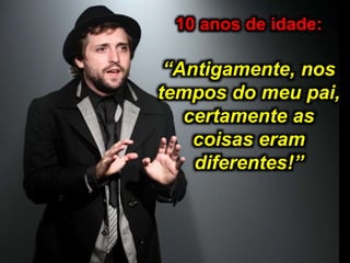 10 anos de idade:
“Antigamente, nos
tempos do meu pai,
certamente as
coisas eram
diferentes!”
 