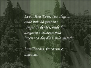 Leva Meu Deus, tua alegria,  onde hoje há pranto e  ranger de dentes, onde há  desgosto e tristeza pela  incerteza dos dias, pela miséria,  humilhações, fracassos e ameaças.  