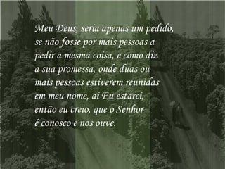 Meu Deus, seria apenas um pedido,  se não fosse por mais pessoas a  pedir a mesma coisa, e como diz  a sua promessa, onde duas ou  mais pessoas estiverem reunidas  em meu nome, ai Eu estarei,  então eu creio, que o Senhor  é conosco e nos ouve.  