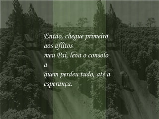 Então, chegue primeiro aos aflitos  meu Pai, leva o consolo a  quem perdeu tudo, até a esperança.  