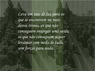 Leva um raio de luz para os  que se encontram na mais  densa trevas, os que não  conseguem enxergar uma saída,  os que não conseguem sequer  levantar com medo de tudo,  sem forças para nada..  