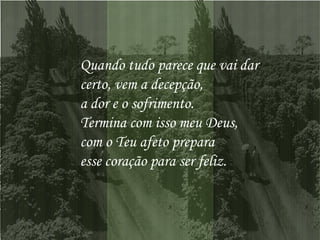 Quando tudo parece que vai dar  certo, vem a decepção,  a dor e o sofrimento.  Termina com isso meu Deus,  com o Teu afeto prepara  esse coração para ser feliz.   