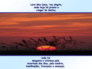 Leva Meu Deus, tua alegria,
      onde hoje há pranto e
        ranger de dentes,




             onde há
     desgosto e tristeza pela
 incerteza dos dias, pela miséria,
humilhações, fracassos e ameaças.
 