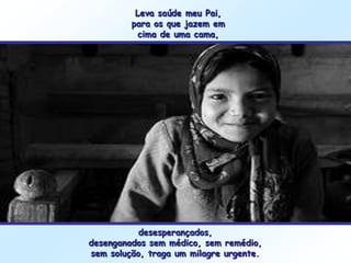 Leva saúde meu Pai,
         para os que jazem em
           cima de uma cama,




           desesperançados,
desenganados sem médico, sem remédio,
sem solução, traga um milagre urgente.
 