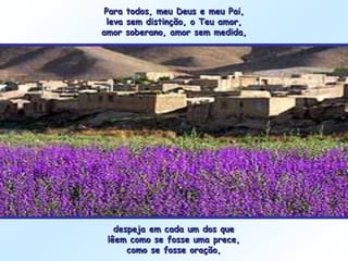Para todos, meu Deus e meu Pai,
  leva sem distinção, o Teu amor,
amor soberano, amor sem medida,




   despeja em cada um dos que
 lêem como se fosse uma prece,
      como se fosse oração,
 