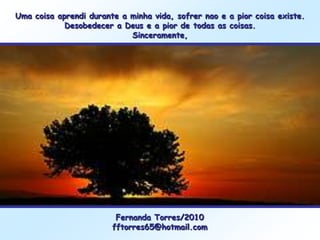 Uma coisa aprendi durante a minha vida, sofrer nao e a pior coisa existe.
            Desobedecer a Deus e a pior de todas as coisas.
                            Sinceramente,




                         Fernanda Torres/2010
                        fftorres65@hotmail.com
 