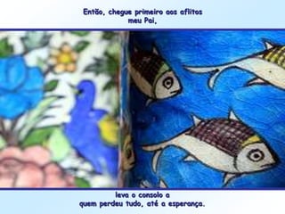 Então, chegue primeiro aos aflitos
            meu Pai,




         leva o consolo a
quem perdeu tudo, até a esperança.
 