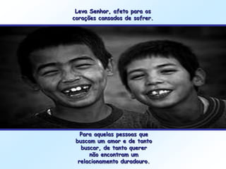 Leva Senhor, afeto para os
corações cansados de sofrer.




   Para aquelas pessoas que
 buscam um amor e de tanto
   buscar, de tanto querer
      não encontram um
  relacionamento duradouro.
 