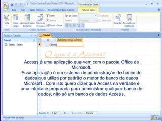 O que é o Access?
 Access é uma aplicação que vem com o pacote Office de
                         Microsoft.
Essa aplicação é um sistema de administração de banco de
 dados que utiliza por padrão o motor do banco de dados
 Microsoft . Com isto quero dizer que Access na verdade é
uma interface preparada para administrar qualquer banco de
        dados, não só um banco de dados Access.
 