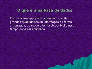 É um sistema que pode organizar ou editar
grandes quantidades de informação de forma
organizada, de modo a tornar disponível para o
tempo pode ser solicitada.
 