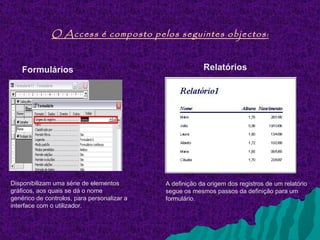 O Access é composto pelos seguintes objectos :


    Formulários                                           Relatórios




Disponibilizam uma série de elementos        A definição da origem dos registros de um relatório
gráficos, aos quais se dá o nome             segue os mesmos passos da definição para um
genérico de controlos, para personalizar a   formulário.
interface com o utilizador.
 