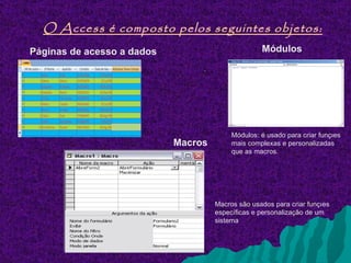 O Access é composto pelos seguintes objetos:
Páginas de acesso a dados                           Módulos
                                 .




                                          Módulos: é usado para criar funções
                            Macros        mais complexas e personalizadas
                                          que as macros.




                                     Macros são usados ​para criar funções
                                     específicas e personalização de um
                                     sistema
 