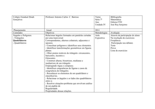 Colégio Estadual Dinah   Professor Antonio Carlos C Barroso                     Turno          Bibliografia
Gonçalves                                                                       Série 7ª       Matemática
                                                                                Ano            Editora FTD
                                                                                Unidade IV     José Ruy bonjorno

 Planejamento             Anual                                                 2011
Conteúdos                Objetivos                                              Metodologias   Avaliação
Ângulos e Polígonos      Relacionar ângulos formados em paralelas cortadas      Aula           Através da participação do aluno
- Triângulos             por uma transversal:                                   Expositiva     Na resolução de exercícios
Quadriláteros            Correspondentes, alternos colaterais, adjacentes o                    Freqüência
- Quadriláteros          opostos;                                                              Participação nos debates
                         - Conceituar polígonos e identificar seus elementos.                  Teste
                         - Identificar transformações geométricas em figuras                   Prova
                         planas.                                                               Lista de exercícios
                         - Obter pontos notáveis do triângulo: circuncentro,
                         baricentro, incentro e
                         Ortocentro.
                         - Construir alturas, bissetrizes, medianas e
                         mediatrizes de um triângulo
                         Empregando régua e compasso.
                         - Identificar congruências de figuras e casos de
                         congruência de triângulos.
                         - Reconhecer os elementos de um quadrilátero e
                         classificá-los.
                         - Relacionar os ângulos e os lados dos quadriláteros
                         entre si.
                         - Resolver situações-problema que envolvam análise
                         de um padrão de
                         Regularidade.
                         Propriedades dessas relações.
 