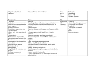 Colégio Estadual Dinah               Professor Antonio Carlos C Barroso                         Turno         Bibliografia
Gonçalves                                                                                       Série 8ª      Matemática
                                                                                                Ano           Editora FTD
                                                                                                Unidade I     José Ruy bonjorno

 Planejamento                         Anual                                                     2011
Conteúdos                            Objetivos                                                  Metodologias Avaliação
. Potências                          - Calcular potências de base real e expoente inteiro;      Aula         Através da participação do aluno
Potencias com expoente natural e     - Reconhecer e aplicar propriedades das potências de       Expositiva   Na resolução de exercícios
Inteiro negativo                     base real e                                                             Freqüência
 Expressão numérica                  Expoente inteiro;                                                       Participação nos debates
 Propriedades de potências com       - Resolver situações-problema que envolva a necessidade                 Teste
Expoente inteira                     da                                                                      Prova
Número real ( Raiz quadrada, raiz    Utilização da potência de base 10 para a notação                        Lista de exercícios
cúbica                               cientifica;
e outras raízes).                    - Resolver expressões numéricas com radicais;
 Radicais e suas propriedades        - Reconhecer que não existe em R raiz de índice par e
Adição e subtração algébrica com     expoente
Radicais                             Negativo;
 Multiplicação e divisão algébrica   - Saber transformar radical em potência;
com radicais                         - Efetuar simplificação de radicais;
 Potenciação com radicais            - Reconhecer e aplicar a propriedade da raiz de um
 Racionalização de                   produto;
denominadores                        - Efetuar operações com radicais;
 Simplificação de expressões com     - Calcular expressões algébricas que envolvem radicais,
Radicais                             aplicando
 Potências com expoente              Produtos notáveis já conhecidos;
fracionário                          - Aplicar as propriedades dos radicais para racionalizar
                                     denominadores;
 