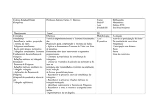 Colégio Estadual Dinah              Professor Antonio Carlos C Barroso                       Turno          Bibliografia
Gonçalves                                                                                    Série 8ª       Matemática
                                                                                             Ano            Editora FTD
                                                                                             Unidade III    José Ruy bonjorno

 Planejamento                        Anual                                                   2011
Conteúdos                           Objetivos                                                Metodologias   Avaliação
Semelhança                          Verificar experimentalmente o Teorema fundamental        Aula           Através da participação do aluno
.Semelhança: razão e proporção      das                                                      Expositiva     Na resolução de exercícios
Teorema de Tales                    Proporções para compreender o Teorema de Tales;                         Freqüência
.Polígonos semelhantes              - Aplicar e demonstrar o Teorema de Tales: um feixe                     Participação nos debates
 Razão entre áreas e perímetros     de paralelas                                                            Teste
Triângulos semelhantes: Teorema     Determina sobre duas transversais e segmentos                           Prova
Fundamental da semelhança de        proporcionais;                                                          Lista de exercícios
triângulo.                          - Constatar a propriedade de semelhança de
 Relações métricas no triângulo     triângulos.
Retângulo                           - Utilizar os resultados de cálculos de perímetro e de
 Teorema de Pitágoras               área na
 Relações métricas auxiliares no    percepção das regularidades existentes na ampliação
Triângulo retângulo                 ou na redução
. Aplicações do Teorema de          de formas geométricas planas.
Pitágoras                           - Reconhecer e aplicar os casos de semelhança de
(diagonal do quadrado e altura de   triângulos
um                                  - Reconhecer e aplicar as relações métricas no
Triângulo eqüilátero).              triangulo retângulo;
                                    - Identificar e demonstrar o Teorema de Pitágoras;
                                    - Reconhecer o seno, o cosseno e a tangente como
                                    razões
                                    Trigonométricas de um ângulo;
 