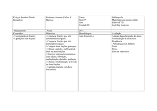 Colégio Estadual Dinah    Professor Antonio Carlos C         Turno              Bibliografia
Gonçalves                 Barroso                            Série 5ª           Matemática do ensino médio
                                                             Ano                Editora FTD
                                                             Unidade III        José Ruy bonjorno

 Planejamento              Anual                              2011
Conteúdos                 Objetivos                           Metodologias      Avaliação
- Comparação de frações   - Comparar frações que têm          Aula Expositiva   Através da participação do aluno
- Operações com frações   denominadores iguais.                                 Na resolução de exercícios
                          - Comparar frações que têm                            Freqüência
                          numeradores iguais.                                   Participação nos debates
                          - Comprar duas frações quaisquer.                     Teste
                          - Efetuar a adição e subtração de                     Prova
                          duas ou mais frações.                                 Lista de exercícios
                          - Resolver expressões numéricas
                          com adição, subtração,
                          multiplicação, divisão e potência.
                          - Efetuar a multiplicação e divisão
                          de duas frações.
                          - Calcular potência com base
                          fracionária.
 