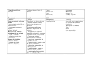 Colégio Estadual Dinah          Professor Antonio Carlos C          Turno             Bibliografia
Gonçalves                       Barroso                             Série 5ª serie    Matemática
                                                                    Ano               Editora FTD
                                                                    Unidade IV        José Ruy bonjorno

 Planejamento                    Anual                              2010
Conteúdos                       Objetivos                           Metodologias      Avaliação
Números racionais na forma      Reconhecer um número decimal        Aula Expositiva   Através da participação do aluno
decimal                         Comparar números decimais                             Na resolução de exercícios
- Representação decimal de um   Resolver as operações com                             Freqüência
número racional                 decimais                                              Participação nos debates
- Comparação de números         Definir números decimais                              Teste
racionais                       Aplicar as propriedades de                            Prova
na forma decimal                potencia                                              Lista de exercícios
Operações com números           - Reconhecer que medir uma
racionais na forma decimal      superfície e compará-la com outra
- Adição e subtração            superfície tomada como unidade.
- Multiplicação e divisão       - Conhecer as unidades
- Potenciação                   padronizadas de superfície.
Geometria e Medidas:            - Transformar uma unidade de
- Unidades de área              superfície em outra.
- Unidades de volume            - Conhecer como se calcula a área
- Unidades de massa             de alguns quadriláteros.
                                - Transformar uma unidade de
                                volume em outra.
                                - Conhecer como se calcula o
                                volume de alguns poliedros.
                                - Conhecer a equivalência entre
                                litro e o decímetro cubico
 