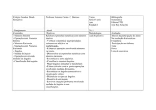 Colégio Estadual Dinah        Professor Antonio Carlos C Barroso           Turno             Bibliografia
Gonçalves                                                                  Série 6ª serie    Matemática
                                                                           Ano               Editora FTD
                                                                           Unidade I         José Ruy bonjorno

 Planejamento                  Anual                                       2011
Conteúdos                     Objetivos                                    Metodologias      Avaliação
- Números Inteiros            Resolver expressões numéricas com números    Aula Expositiva   Através da participação do aluno
- Operações com Números       inteiros.                                                      Na resolução de exercícios
Inteiros                      - Verificar e identificar as propriedades                      Freqüência
- Números Racionais           existentes na adição e na                                      Participação nos debates
- Operações com Números       multiplicação.                                                 Teste
Racionais                     - Efetuar as operações envolvendo números                      Prova
- Ângulos                     racionais.                                                     Lista de exercícios
- Medida de ângulo            - Desenvolver as expressões numéricas com
- Operações envolvendo        números racionais.
medidas de ângulos            - Reconhecer a soma algébrica.
- Classificação dos ângulos   - Classificar e construir ângulos.
                              - Medir ângulos utilizando o transferidor.
                              - Efetuar cálculos com as quatro operações
                              envolvendo medidas de ângulos.
                              - Reconhecer os ângulos consecutivos e
                              opostos pelo vértice.
                              - Diferenciar os tipos de ângulos.
                              - Bissetriz de um ângulo
                              - Resolver situações-problema envolvendo
                              medidas de ângulos e suas
                              classificações.
 