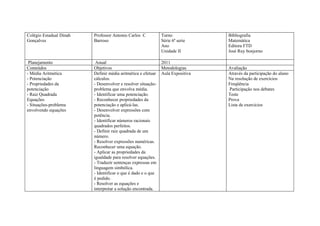 Colégio Estadual Dinah   Professor Antonio Carlos C           Turno             Bibliografia
Gonçalves                Barroso                              Série 6ª serie    Matemática
                                                              Ano               Editora FTD
                                                              Unidade II        José Ruy bonjorno

 Planejamento             Anual                               2011
Conteúdos                Objetivos                            Metodologias      Avaliação
- Média Aritmética       Definir média aritmética e efetuar   Aula Expositiva   Através da participação do aluno
- Potenciação            cálculos.                                              Na resolução de exercícios
- Propriedades da        - Desenvolver e resolver situação-                     Freqüência
potenciação              problema que envolva média.                            Participação nos debates
- Raiz Quadrada          - Identificar uma potenciação.                         Teste
Equações                 - Reconhecer propriedades da                           Prova
- Situações-problema     potenciação e aplicá-las.                              Lista de exercícios
envolvendo equações      - Desenvolver expressões com
                         potência.
                         - Identificar números racionais
                         quadrados perfeitos.
                         - Definir raiz quadrada de um
                         número.
                         - Resolver expressões numéricas.
                         Reconhecer uma equação.
                         - Aplicar as propriedades da
                         igualdade para resolver equações.
                         - Traduzir sentenças expressas em
                         linguagem simbólica.
                         - Identificar o que é dado e o que
                         é pedido.
                         - Resolver as equações e
                         interpretar a solução encontrada.
 