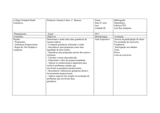 Colégio Estadual Dinah      Professor Antonio Carlos C Barroso                Turno             Bibliografia
Gonçalves                                                                     Série 6ª serie    Matemática
                                                                              Ano               Editora FTD
                                                                              Unidade III       José Ruy bonjorno

 Planejamento                Anual                                            2011
Conteúdos                   Objetivos                                         Metodologias      Avaliação
Razões                      Determinar a razão entre duas grandezas de        Aula Expositiva   Através da participação do aluno
- Proporções                mesma espécie.                                                      Na resolução de exercícios
- Grandezas Proporcionais   - Comparar grandezas utilizando a razão.                            Freqüência
- Regra de Três Simples e   - Reconhecer uma proporção como uma                                 Participação nos debates
composta                    igualdade de duas razões.                                           Teste
                            - Identificar uma proporção através dos meios e                     Prova
                            extremos.                                                           Lista de exercícios
                            - Calcular o termo desconhecido.
                            - Determinar o fator de proporcionalidade.
                            - Aplicar os conhecimentos adquiridos para
                            resolver problemas simples que
                            envolvam as grandezas proporcionais.
                            - Reconhecer e diferenciar grandezas direta e
                            inversamente proporcionais.
                            - Aplicar regra de três simples na resolução de
                            problemas que envolvam duas
                            grandezas
 