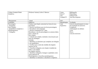 Colégio Estadual Dinah         Professor Antonio Carlos C Barroso                       Turno          Bibliografia
Gonçalves                                                                               Série 6ª       Matemática
                                                                                        Ano            Editora FTD
                                                                                        Unidade IV     José Ruy bonjorno

 Planejamento                   Anual                                                   2011
Conteúdos                      Objetivos                                                Metodologias   Avaliação
Porcentagem                    Traduzir uma fração centesimal na forma de taxa          Aula           Através da participação do aluno
- Inequações                   percentual.                                              Expositiva     Na resolução de exercícios
Juros Simples                  - Resolver problemas que envolvam porcentagens.                         Freqüência
- Quadriláteros (trapézios e   - Reconhecer uma inequação.                                             Participação nos debates
(Paralelogramos)               - Resolver inequações de 1º grau.                                       Teste
- Triângulos                   Reconhecer o uso de porcentagem no contexto diário                      Prova
                               para o cálculo de                                                       Lista de exercícios
                               juro simples
                               - Calcular juro simples, montante e taxa de juros por
                               meio de estratégias
                               variadas.
                               - Identificar os elementos que compõem um triângulo
                               e um quadrilátero.
                               - Verificar que a soma das medidas dos ângulos
                               internos de um
                               - Classificar triângulos com relação à medida dos
                               lados e com relação
                               aos ângulos internos.
                               - Identificar retângulos, losangos e quadrados como
                               casos especiais de
                               Paralelogramos e classificar paralelogramos.
                               - Identificar os elementos e classificar os trapézios.
 