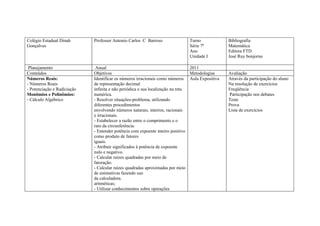 Colégio Estadual Dinah       Professor Antonio Carlos C Barroso              Turno             Bibliografia
Gonçalves                                                                    Série 7ª          Matemática
                                                                             Ano               Editora FTD
                                                                             Unidade I         José Ruy bonjorno

 Planejamento                 Anual                                             2011
Conteúdos                    Objetivos                                          Metodologias   Avaliação
Números Reais:               Identificar os números irracionais como números Aula Expositiva   Através da participação do aluno
- Números Reais              de representação decimal                                          Na resolução de exercícios
- Potenciação e Radiciação   infinita e não periódica e sua localização na reta                Freqüência
Monômios e Polinômios:       numérica.                                                         Participação nos debates
- Cálculo Algébrico          - Resolver situações-problema, utilizando                         Teste
                             diferentes procedimentos                                          Prova
                             envolvendo números naturais, inteiros, racionais                  Lista de exercícios
                             e irracionais.
                             - Estabelecer a razão entre o comprimento e o
                             raio da circunferência.
                             - Entender potência com expoente inteiro positivo
                             como produto de fatores
                             iguais.
                             - Atribuir significados à potência de expoente
                             nulo e negativo.
                             - Calcular raízes quadradas por meio de
                             fatoração.
                             - Calcular raízes quadradas aproximadas por meio
                             de estimativas fazendo uso
                             da calculadora.
                             aritméticas;
                             - Utilizar conhecimentos sobre operações
 