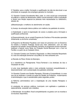 f) Trabalhar para a melhor formação e qualificação da mão de obra local e sua
prioridade na ocupação dos empregos gerados no município.
3.2 Senador Canedo Socialmente Mais Justa: é o eixo social que compreende
as políticas e ações de atendimento público social acessível a toda a população
e dando uma tenção especial às pessoas mais necessitadas ou vulneráveis,
através de:
a)Reestruturação e melhoria do atendimento em saúde;
b) Avanço da educação básica pública com melhoria da qualidade do ensino;
c) Implantação e apoio à organização de cursos e projetos para a formação e
qualificação profissional;
d) Desenvolvimento de um amplo Programa de Creches e Pré-escolas operadas
diretamente ou de forma conveniada;
e) Programa de Moradias Populares com base em parcerias com os Governos
do Estado e Federal; Proteção Social aos mais vulneráveis com um forte
programa de inclusão social unificador de todos os programas sociais municipal,
estadual e federal numa Rede de Proteção Social Municipal com o foco na
Família e a partir de um Cadastro Único.
3.3. Senador Canedo com Território Organizado e o Meio Ambiente Respeitado:
é o eixo de ordenação territorial e da política do meio ambiente com:
a) Revisão do Plano Diretor do Município;
b) a obediência ao Planejamento Físico-Territorial e às diretrizes de Uso e
Ocupação do solo;
c) uma nova legislação sobre o meio ambiente municipal compatibilizando o
desenvolvimento com a preservação da qualidade ambiental.
3.4 Senador Canedo com Gestão Planejada, Eficiente e Compartilhada: é o eixo
que dá as diretrizes e orienta as ações de Gestão da Prefeitura, modernizando
a administração e que é caracterizada pelos seguintes pontos:
a) Reforma administrativa com a implantação de uma Gestão Planejada e
Moderna;
b) prestação de serviços públicos municipais com agilidade e qualidade e
especialmente, acessível aos cidadãos;
c) Manutenção de equilíbrio fiscal compatibilizando os gastos com as receitas e
os recursos disponíveis;
 