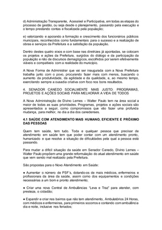 d) Administração Transparente, Acessível e Participativa, em todas as etapas do
processo de gestão, ou seja desde o planejamento, passando pela execução e
o tempo prestando contas e fiscalizada pela população;
e) valorizando e apoiando a formação e crescimento dos funcionários públicos
municipais, reconhecidos como fundamentais para o sucesso e a realização de
obras e serviços da Prefeitura e a satisfação da população.
Dentro destes quatro eixos e com base nas diretrizes já apontadas, se colocam
os projetos e ações da Prefeitura, surgidos do diálogo e da participação da
população e não de discursos demagógicos, escolhidos por serem efetivamente
viáveis e compatíveis com a realidade do município.
A Nova Forma de Administrar que vai ser inaugurada com a Nova Prefeitura
trabalha junto com o povo, procurando fazer mais com menos, buscando o
aumento da produtividade, da agilidade e da qualidade, e, ao mesmo tempo,
exercitando sempre a ousadia criativa com foco nos bons resultados.
4. SENADOR CANEDO SOCIALMENTE MAIS JUSTO: PROGRAMAS,
PROJETOS E AÇÕES SOCIAIS PARA MELHORAR A VIDA DE TODOS
A Nova Administração de Divino Lemes – Walter Paulo tem na área social a
maior de todas as suas prioridades. Programas, projetos e ações sociais são
apresentados a seguir, como compromissos que vão fazer uma profunda
mudança, para melhor, no dia a dia dos canedenses.
4.1 SAÚDE COM ATENDIMENTO MAIS HUMANO, EFICIENTE E PRÓXIMO
DAS PESSOAS
Quem tem saúde, tem tudo. Toda e qualquer pessoa que precisar de
atendimento em saúde tem que poder contar com um atendimento pronto,
humanizado e que resolva a situação de dificuldades pela qual a pessoa está
passando.
Para mudar a difícil situação da saúde em Senador Canedo, Divino Lemes –
Walter Paulo propõem uma grande reformulação do atual atendimento em saúde
que vem sendo mal realizado pela Prefeitura.
São propostas para o Novo Atendimento em Saúde:
● Aumentar o número de PSF’s, dotando-os de mais médicos, enfermeiros e
profissionais da área da saúde, assim como dos equipamentos e condições
necessárias a um bom e pronto atendimento;
● Criar uma nova Central de Ambulâncias “Leva e Traz” para atender, com
presteza, o cidadão;
● Expandir e criar nos bairros que não tem atendimento, Ambulatórios 24 Horas,
com médicos e enfermeiras, para primeiros socorros e contando com ambulância
dia e noite, inclusive nos feriados;
 