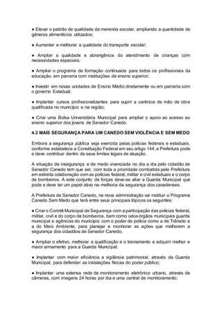 ● Elevar o padrão de qualidade da merenda escolar, ampliando a quantidade de
gêneros alimentícios utilizados;
● Aumentar e melhorar a qualidade do transporte escolar;
● Ampliar a qualidade e abrangência do atendimento de crianças com
necessidades especiais;
● Ampliar o programa de formação continuada para todos os profissionais da
educação, em parceria com instituições de ensino superior;
● Investir em novas unidades de Ensino Médio diretamente ou em parceria com
o governo Estadual;
● Implantar cursos profissionalizantes para suprir a carência de mão de obra
qualificada no município e na região;
● Criar uma Bolsa Universitária Municipal para ampliar o apoio ao acesso ao
ensino superior dos jovens de Senador Canedo.
4.3 MAIS SEGURANÇA PARA UM CANEDO SEM VIOLÊNCIA E SEM MEDO
Embora a segurança pública seja exercida pelas polícias federais e estaduais,
conforme estabelece a Constituição Federal em seu artigo 144, a Prefeitura pode
e deve contribuir dentro de seus limites legais de atuação.
A situação de insegurança e de medo vivenciada no dia a dia pelo cidadão de
Senador Canedo tem que ser, com toda a prioridade combatida pela Prefeitura
em estreita colaboração com as polícias federal, militar e civil estaduais e o corpo
de bombeiros. A este conjunto de forças deve-se aliar a Guarda Municipal que
pode e deve ter um papel ativo na melhoria da segurança dos canadenses.
A Prefeitura de Senador Canedo, na nova administração vai instituir o Programa
Canedo Sem Medo que terá entre seus principais tópicos os seguintes:
● Criar o Comitê Municipal de Segurança com a participação das polícias federal,
militar, civil e do corpo de bombeiros, bem como odos órgãos municipais guarda
municipal e agências do município com o poder de polícia como a de Trânsito e
a do Meio Ambiente, para planejar e monitorar as ações que melhorem a
segurança dos cidadãos de Senador Canedo;
● Ampliar o efetivo, melhorar a qualificação e o treinamento e adquirir melhor e
maior armamento para a Guarda Municipal;
● Implantar com maior eficiência a vigilância patrimonial, através da Guarda
Municipal, para defender as instalações físicas do poder público;
● Implantar uma extensa rede de monitoramento eletrônico urbano, através de
câmeras, com imagens 24 horas por dia e uma central de monitoramento;
 