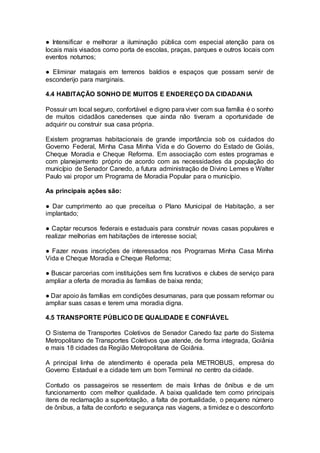 ● Intensificar e melhorar a iluminação pública com especial atenção para os
locais mais visados como porta de escolas, praças, parques e outros locais com
eventos noturnos;
● Eliminar matagais em terrenos baldios e espaços que possam servir de
esconderijo para marginais.
4.4 HABITAÇÃO SONHO DE MUITOS E ENDEREÇO DA CIDADANIA
Possuir um local seguro, confortável e digno para viver com sua família é o sonho
de muitos cidadãos canedenses que ainda não tiveram a oportunidade de
adquirir ou construir sua casa própria.
Existem programas habitacionais de grande importância sob os cuidados do
Governo Federal, Minha Casa Minha Vida e do Governo do Estado de Goiás,
Cheque Moradia e Cheque Reforma. Em associação com estes programas e
com planejamento próprio de acordo com as necessidades da população do
município de Senador Canedo, a futura administração de Divino Lemes e Walter
Paulo vai propor um Programa de Moradia Popular para o município.
As principais ações são:
● Dar cumprimento ao que preceitua o Plano Municipal de Habitação, a ser
implantado;
● Captar recursos federais e estaduais para construir novas casas populares e
realizar melhorias em habitações de interesse social;
● Fazer novas inscrições de interessados nos Programas Minha Casa Minha
Vida e Cheque Moradia e Cheque Reforma;
● Buscar parcerias com instituições sem fins lucrativos e clubes de serviço para
ampliar a oferta de moradia às famílias de baixa renda;
● Dar apoio às famílias em condições desumanas, para que possam reformar ou
ampliar suas casas e terem uma moradia digna.
4.5 TRANSPORTE PÚBLICO DE QUALIDADE E CONFIÁVEL
O Sistema de Transportes Coletivos de Senador Canedo faz parte do Sistema
Metropolitano de Transportes Coletivos que atende, de forma integrada, Goiânia
e mais 18 cidades da Região Metropolitana de Goiânia.
A principal linha de atendimento é operada pela METROBUS, empresa do
Governo Estadual e a cidade tem um bom Terminal no centro da cidade.
Contudo os passageiros se ressentem de mais linhas de ônibus e de um
funcionamento com melhor qualidade. A baixa qualidade tem como principais
itens de reclamação a superlotação, a falta de pontualidade, o pequeno número
de ônibus, a falta de conforto e segurança nas viagens, a timidez e o desconforto
 