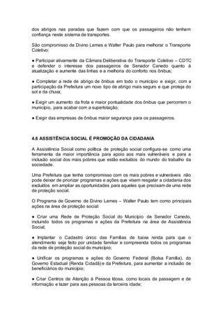 dos abrigos nas paradas que fazem com que os passageiros não tenham
confiança neste sistema de transportes.
São compromisso de Divino Lemes e Walter Paulo para melhorar o Transporte
Coletivo:
● Participar ativamente da Câmara Deliberativa do Transporte Coletivo – CDTC
e defender o interesse dos passageiros de Senador Canedo quanto à
atualização e aumente das linhas e a melhoria do conforto nos ônibus;
● Completar a rede de abrigo de ônibus em todo o município e exigir, com a
participação da Prefeitura um novo tipo de abrigo mais seguro e que proteja do
sol e da chuva;
● Exigir um aumento da frota e maior pontualidade dos ônibus que percorrem o
município, para acabar com a superlotação;
● Exigir das empresas de ônibus maior segurança para os passageiros.
4.6 ASSISTÊNCIA SOCIAL É PROMOÇÃO DA CIDADANIA
A Assistência Social como política de proteção social configura-se como uma
ferramenta da maior importância para apoio aos mais vulneráveis e para a
inclusão social dos mais pobres que estão excluídos do mundo do trabalho da
sociedade.
Uma Prefeitura que tenha compromisso com os mais pobres e vulneráveis não
pode deixar de priorizar programas e ações que visem resgatar a cidadania dos
excluídos em ampliar as oportunidades para aqueles que precisam de uma rede
de proteção social.
O Programa de Governo de Divino Lemes – Walter Paulo tem como principais
ações na área de proteção social:
● Criar uma Rede de Proteção Social do Município de Senador Canedo,
incluindo todos os programas e ações da Prefeitura na área de Assistência
Social;
● Implantar o Cadastro único das Famílias de baixa renda para que o
atendimento seja feito por unidade familiar e compreenda todos os programas
da rede de proteção social do município;
● Unificar os programas e ações do Governo Federal (Bolsa Família), do
Governo Estadual (Renda Cidadã) e da Prefeitura, para aumentar a inclusão de
beneficiários do município;
● Criar Centros de Atenção à Pessoa Idosa, como locais de passagem e de
informação e lazer para aas pessoas da terceira idade;
 