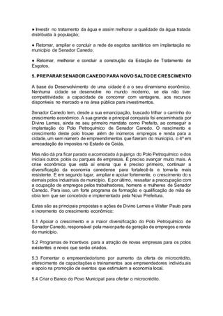● Investir no tratamento da água e assim melhorar a qualidade da água tratada
distribuída à população;
● Retomar, ampliar e concluir a rede de esgotos sanitários em implantação no
município de Senador Canedo;
● Retomar, melhorar e concluir a construção da Estação de Tratamento de
Esgotos.
5. PREPARAR SENADOR CANEDO PARA NOVO SALTO DE CRESCIMENTO
A base do Desenvolvimento de uma cidade é a o seu dinamismo econômico.
Nenhuma cidade se desenvolve no mundo moderno, se ela não tiver
competitividade: a capacidade de concorrer com vantagens, aos recursos
disponíveis no mercado e na área pública para investimentos.
Senador Canedo tem, desde a sua emancipação, buscado trilhar o caminho do
crescimento econômico. A sua grande e principal conquista foi encaminhada por
Divino Lemes, ainda no seu primeiro mandato como Prefeito, ao conseguir a
implantação do Polo Petroquímico de Senador Canedo. O nascimento e
crescimento deste polo trouxe além de inúmeros empregos e renda para a
cidade, um sem número de empreendimentos que fizeram do município, o 4º em
arrecadação de impostos no Estado de Goiás.
Mas não dá pra ficar parado e acomodado à pujança do Polo Petroquímico e dos
iniciais outros polos ou parques de empresas. É preciso avançar muito mais. A
crise econômica que está aí ensina que é preciso primeiro, continuar a
diversificação da economia canedense para fortalecê-la e torna-la mais
resistente. E em segundo lugar, ampliar e apoiar fortemente, o crescimento do s
demais polos industriais do município. E por último, ressaltar a preocupação com
a ocupação de empregos pelos trabalhadores, homens e mulheres de Senador
Canedo. Para isso, um forte programa de formação e qualificação de mão de
obra tem que ser concebido e implementado pela Nova Prefeitura.
Estas são as principais propostas e ações de Divino Lemes e Walter Paulo para
o incremento do crescimento econômico:
5.1 Apoiar o crescimento e a maior diversificação do Polo Petroquímico de
Senador Canedo, responsável pela maior parte da geração de empregos e renda
do município.
5.2 Programas de Incentivos para a atração de novas empresas para os polos
existentes e novos que serão criados.
5.3 Fomentar o empreendedorismo por aumento da oferta de microcrédito,
oferecimento de capacitações e treinamentos aos empreendedores individu.ais
e apoio na promoção de eventos que estimulem a economia local.
5.4 Criar o Banco do Povo Municipal para ofertar o microcrédito.
 