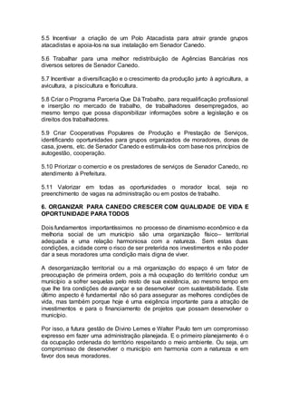 5.5 Incentivar a criação de um Polo Atacadista para atrair grande grupos
atacadistas e apoia-los na sua instalação em Senador Canedo.
5.6 Trabalhar para uma melhor redistribuição de Agências Bancárias nos
diversos setores de Senador Canedo.
5.7 Incentivar a diversificação e o crescimento da produção junto à agricultura, a
avicultura, a piscicultura e floricultura.
5.8 Criar o Programa Parceria Que Dá Trabalho, para requalificação profissional
e inserção no mercado de trabalho, de trabalhadores desempregados, ao
mesmo tempo que possa disponibilizar informações sobre a legislação e os
direitos dos trabalhadores.
5.9 Criar Cooperativas Populares de Produção e Prestação de Serviços,
identificando oportunidades para grupos organizados de moradores, donas de
casa, jovens, etc. de Senador Canedo e estimula-los com base nos princípios de
autogestão, cooperação.
5.10 Priorizar o comercio e os prestadores de serviços de Senador Canedo, no
atendimento à Prefeitura.
5.11 Valorizar em todas as oportunidades o morador local, seja no
preenchimento de vagas na administração ou em postos de trabalho.
6. ORGANIZAR PARA CANEDO CRESCER COM QUALIDADE DE VIDA E
OPORTUNIDADE PARA TODOS
Dois fundamentos importantíssimos no processo de dinamismo econômico e da
melhoria social de um município são uma organização físico– territorial
adequada e uma relação harmoniosa com a natureza. Sem estas duas
condições, a cidade corre o risco de ser preterida nos investimentos e não poder
dar a seus moradores uma condição mais digna de viver.
A desorganização territorial ou a má organização do espaço é um fator de
preocupação de primeira ordem, pois a má ocupação do território conduz um
município a sofrer sequelas pelo resto de sua existência, ao mesmo tempo em
que lhe tira condições de avançar e se desenvolver com sustentabilidade. Este
último aspecto é fundamental não só para assegurar as melhores condições de
vida, mas também porque hoje é uma exigência importante para a atração de
investimentos e para o financiamento de projetos que possam desenvolver o
município.
Por isso, a futura gestão de Divino Lemes e Walter Paulo tem um compromisso
expresso em fazer uma administração planejada. E o primeiro planejamento é o
da ocupação ordenada do território respeitando o meio ambiente. Ou seja, um
compromisso de desenvolver o município em harmonia com a natureza e em
favor dos seus moradores.
 