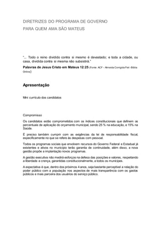 DIRETRIZES DO PROGRAMA DE GOVERNO
PARA QUEM AMA SÃO MATEUS
“... Todo o reino dividido contra si mesmo é devastado; e toda a cidade, ou
casa, dividida contra si mesma não subsistirá.”
Palavras de Jesus Cristo em Mateus 12:25 (Fonte: ACF - Almeida Corrigida Fiel - Bíblia
Online)
Apresentação
Mini currículo dos candidatos
Compromisso
Os candidatos estão comprometidos com os índices constitucionais que definem os
percentuais de aplicação do orçamento municipal, sendo 25 % na educação, e 15% na
Saúde.
É preciso também cumprir com as exigências da lei de responsabilidade fiscal,
especificamente no que se refere às despesas com pessoal.
Todos os programas sociais que envolvem recursos do Governo Federal e Estadual já
existentes e ativos no município terão garantia de continuidade, além disso, a nova
gestão propõe a implantação novos programas.
A gestão executiva não medirá esforços na defesa das posições e valores, respeitando
a liberdade e crença, garantidas constitucionalmente, a todos os munícipes.
A expectativa é que, dentro dos próximos 4 anos, seja bastante perceptível a relação do
poder público com a população nos aspectos de mais transparência com os gastos
públicos e mais parceira dos usuários do serviço público.
 
