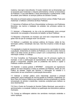 moderna, mais ágil e mais eficiente. O mundo moderno tem as ferramentas que
se necessita para modernizar a máquina administrativa e treinar os funcionários
da Prefeitura. O que está faltando à atual administração é conhecimento e falta
de vontade para melhorar os serviços públicos de Senador Canedo.
São estas as principais ações e programas de Divino Lemes e Walter Paulo para
modernizar e melhorar a eficiência da Nova Prefeitura:
7.1 Aproximar a Prefeitura do Povo e Descentralizar os Serviços, com Prefeituras
Itinerantes nos bairros e instalação de unidades nos principais setores do
município.
7.1 Introduzir o Planejamento no dia a dia da administração como principal
instrumento de concepção e ferramenta de trabalho na Nova Prefeitura.
7.2 Respeitar o Orçamento do município que será real e responsável: não se
gasta mais do que se consegue reunir de recursos.
7.3 Melhorar a qualidade dos serviços públicos de limpeza, coleta de lixo,
iluminação pública, manutenção das ruas, meio fios e bueiros e redes de água
pluvial.
7.4 Legislação e criação de mecanismos de transparencia e prestação de contas
a população, diretamente em boletins da Prefeitura e nos site e outros meios da
mídia e de redes sociais, de forma a cumprir com o compromisso de manter a
informação contínua e o diálogo.
7.5 Criar Conselhos de Participação Popular nas 03 principais regiões do
município e com a participação de representantes de todos os setores, para
discutir e encaminhar soluções para os problemas dos bairros e ajudar a
Prefeitura a definir prioridades.
7.6 Implantar o acesso gratuito à INTERNET , começando por logradouros
públicos de maior frequência e todas as unidades da Prefeitura, dentro de uma
Política de Inclusão Digital que favorece a informação do cidadão e o
crescimento de sua consciência e participação democrática.
7.7 Valorizar o servidor público como instrumento essencial e principal
colaborador, para a realização de uma boa gestão na Prefeitura, implantando um
Novo Plano de Cargos e Salários que realmente permita a progressão e a devida
remuneração do servidor e dando-lhes modernas condições para melhorar os
seus desempenhos.
7.8 Criar o Centro de Formação do Servidor Público Municipal, para permitir o
aprimoramento e a constante melhoria na qualificação dos funcionários públicos
municipais.
7.9. Corrigir as defasagens salariais dos servidores municipais existentes e
outras injustiças.
 