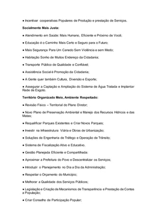 ● Incentivar cooperativas Populares de Produção e prestação de Serviços.
Socialmente Mais Justa:
● Atendimento em Saúde: Mais Humano, Eficiente e Próximo de Você;
● Educação é o Caminho Mais Certo e Seguro para o Futuro;
● Mais Segurança Para Um Canedo Sem Violência e sem Medo;
● Habitação Sonho de Muitos Endereço da Cidadania;
● Transporte Público de Qualidade e Confiável;
● Assistência Social é Promoção da Cidadania;
● A Gente quer também Cultura, Diversão e Esporte;
● Assegurar a Captação e Ampliação do Sistema de Água Tratada e Implantar
Rede de Esgoto.
Território Organizado Meio, Ambiente Respeitado:
● Revisão Físico – Territorial do Plano Diretor;
● Novo Plano de Preservação Ambiental e Manejo dos Recursos Hídricos e das
Matas;
● Requalificar Parques Existentes e Criar Novos Parques;
● Investir na Infraestrutura Viária e Obras de Urbanização;
● Soluções de Engenharia de Tráfego e Operação de Trânsito;
● Sistema de Fiscalização Ativo e Educativo.
● Gestão Planejada Eficiente e Compartilhada:
● Aproximar a Prefeitura do Povo e Descentralizar os Serviços;
● Introduzir o Planejamento no Dia a Dia da Administração;
● Respeitar o Orçamento do Município;
● Melhorar a Qualidade dos Serviços Públicos;
● Legislação e Criação de Mecanismos de Transparência e Prestação de Contas
a População;
● Criar Conselho de Participação Popular;
 